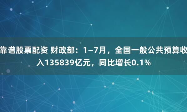靠谱股票配资 财政部：1—7月，全国一般公共预算收入135839亿元，同比增长0.1%