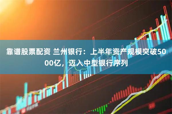靠谱股票配资 兰州银行：上半年资产规模突破5000亿，迈入中型银行序列