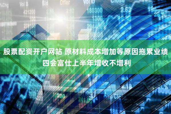 股票配资开户网站 原材料成本增加等原因拖累业绩 四会富仕上半年增收不增利