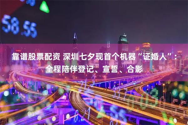 靠谱股票配资 深圳七夕现首个机器“证婚人”：全程陪伴登记、宣誓、合影