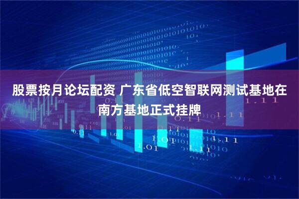 股票按月论坛配资 广东省低空智联网测试基地在南方基地正式挂牌