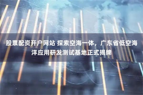 股票配资开户网站 探索空海一体，广东省低空海洋应用研发测试基地正式揭牌