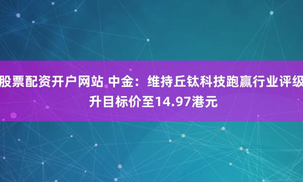 股票配资开户网站 中金：维持丘钛科技跑赢行业评级 升目标价至14.97港元