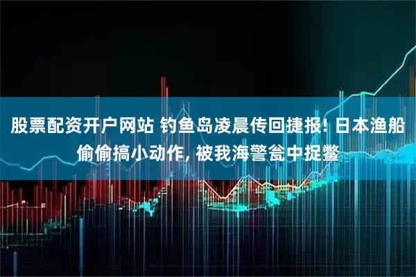 股票配资开户网站 钓鱼岛凌晨传回捷报! 日本渔船偷偷搞小动作, 被我海警瓮中捉鳖