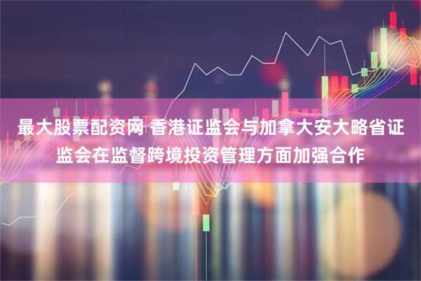 最大股票配资网 香港证监会与加拿大安大略省证监会在监督跨境投资管理方面加强合作
