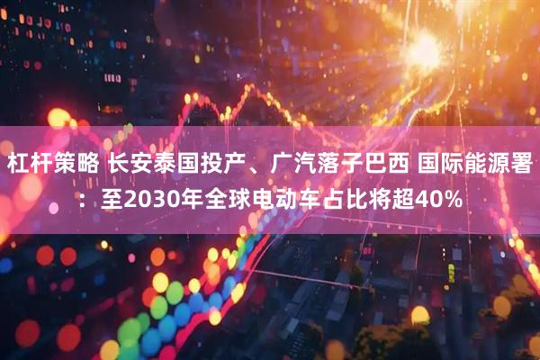 杠杆策略 长安泰国投产、广汽落子巴西 国际能源署：至2030年全球电动车占比将超40%