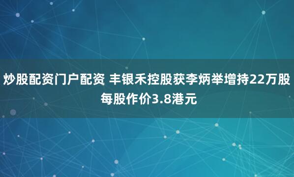 炒股配资门户配资 丰银禾控股获李炳举增持22万股 每股作价3.8港元