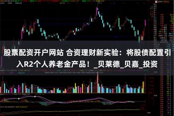 股票配资开户网站 合资理财新实验：将股债配置引入R2个人养老金产品！_贝莱德_贝嘉_投资